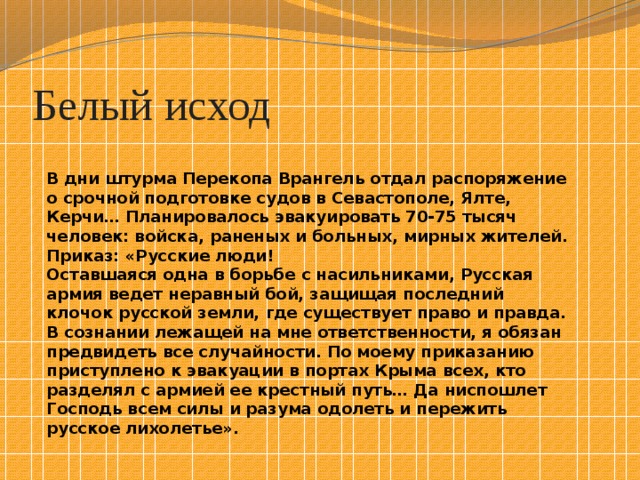 Белый исход В дни штурма Перекопа Врангель отдал распоряжение о срочной подготовке судов в Севастополе, Ялте, Керчи… Планировалось эвакуировать 70-75 тысяч человек: войска, раненых и больных, мирных жителей. Приказ: «Русские люди! Оставшаяся одна в борьбе с насильниками, Русская армия ведет неравный бой, защищая последний клочок русской земли, где существует право и правда. В сознании лежащей на мне ответственности, я обязан предвидеть все случайности. По моему приказанию приступлено к эвакуации в портах Крыма всех, кто разделял с армией ее крестный путь… Да ниспошлет Господь всем силы и разума одолеть и пережить русское лихолетье». 