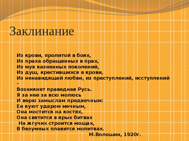Заклинание Из крови, пролитой в боях, Из праха обращенных в прах, Из мук казненных поколений, Из душ, крестившихся в крови, Из ненавидящей любви, из преступлений, исступлений – Возникнет праведная Русь. Я за нее за всю молюсь И верю замыслам предвечным: Ее куют ударом мечным, Она мостится на костях, Она святится в ярых битвах  На жгучих строится мощах, В безумных плавится молитвах.  М.Волошин, 1920г. 