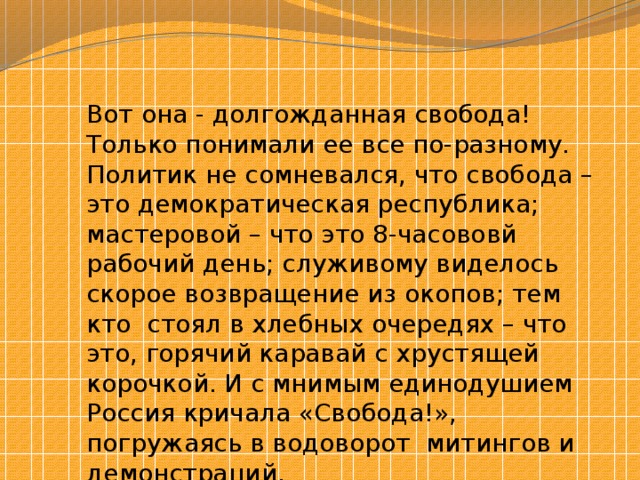 Вот она - долгожданная свобода! Только понимали ее все по-разному. Политик не сомневался, что свобода – это демократическая республика; мастеровой – что это 8-часововй рабочий день; служивому виделось скорое возвращение из окопов; тем кто стоял в хлебных очередях – что это, горячий каравай с хрустящей корочкой. И с мнимым единодушием Россия кричала «Свобода!», погружаясь в водоворот митингов и демонстраций. 