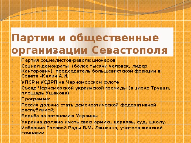 Партии и общественные организации Севастополя Партия социалистов-революционеров Социал-демократы (более тысячи человек, лидер Канторович); председатель большевистской фракции в Совете –Калич А.И. УПСР и УСДРП на Черноморском флоте Съезд Черноморской украинской громады (в цирке Труцци, площадь Ушакова) Программа: Россия должна стать демократической федеративной республикой; Борьба за автономию Украины Украина должна иметь свою армию, церковь, суд, школу. Избрание Головой Рады В.М. Ляшенко, учителя женской гимназии  