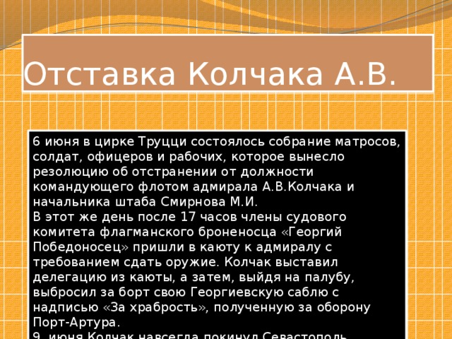 Отставка Колчака А.В. 6 июня в цирке Труцци состоялось собрание матросов, солдат, офицеров и рабочих, которое вынесло резолюцию об отстранении от должности командующего флотом адмирала А.В.Колчака и начальника штаба Смирнова М.И. В этот же день после 17 часов члены судового комитета флагманского броненосца «Георгий Победоносец» пришли в каюту к адмиралу с требованием сдать оружие. Колчак выставил делегацию из каюты, а затем, выйдя на палубу, выбросил за борт свою Георгиевскую саблю с надписью «За храбрость», полученную за оборону Порт-Артура. 9 июня Колчак навсегда покинул Севастополь. 