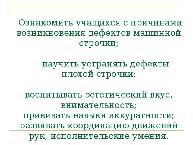   Ознакомить учащихся с причинами возникновения дефектов машинной строчки;   научить устранять дефекты плохой строчки;   воспитывать эстетический вкус, внимательность;  прививать навыки аккуратности;  развивать координацию движений рук, исполнительские умения.           