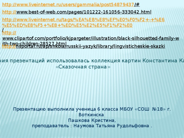 http://www.liveinternet.ru/users/gammalia/post54879437 /#  http:// www.best-of-web.com/pages/101222-161056-333042.html  http://www.liveinternet.ru/tags/%EA%EB%E8%EF%E0%F0%F2+-+%E6%E5%ED%E8%F5+%E8+%ED%E5%E2%E5%F1%F2%E0 /  http:// www.clipartof.com/portfolio/kjpargeter/illustration/black-silhouetted-family-with-two-children-28527.html  http:// nsportal.ru/ap/shkola/russkii-yazyk/library/lingvisticheskie-skazki  Для создания презентаций использовалась коллекция картин Константина Канского  «Сказочная страна» Презентацию выполнила ученица 6 класса МБОУ «СОШ №18» г. Воткинска Пашкова Кристина,  преподаватель : Наумова Татьяна Рудольфовна . 