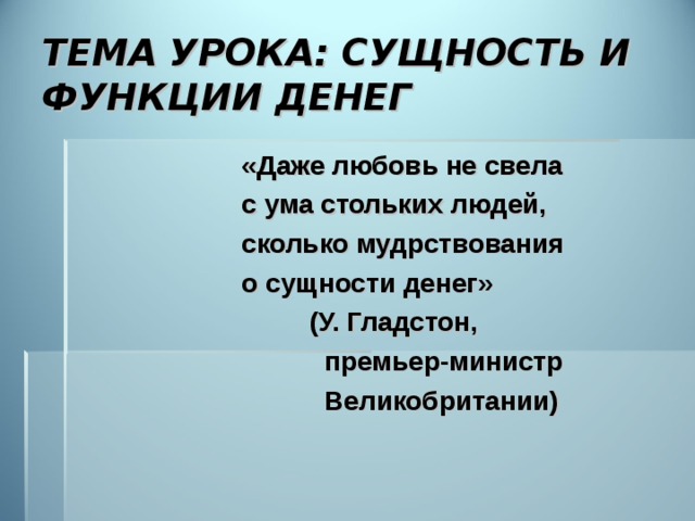 ТЕМА УРОКА: СУЩНОСТЬ И ФУНКЦИИ ДЕНЕГ  «Даже любовь не свела  с ума стольких людей,  сколько мудрствования  о сущности денег»  (У. Гладстон,  премьер-министр  Великобритании) 