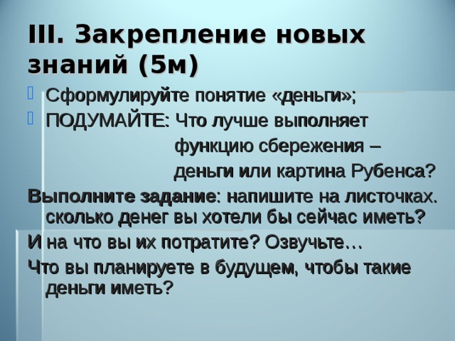 III. Закрепление новых знаний (5м) Сформулируйте понятие «деньги»; ПОДУМАЙТЕ: Что лучше выполняет  функцию сбережения –  деньги или картина Рубенса? Выполните задание : напишите на листочках. сколько денег вы хотели бы сейчас иметь? И на что вы их потратите? Озвучьте… Что вы планируете в будущем, чтобы такие деньги иметь? 