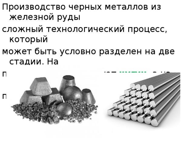 Производство черных металлов из железной руды сложный технологический процесс, который может быть условно разделен на две стадии. На первой стадии получают чугун , а на второй – его перерабатывают в сталь . 