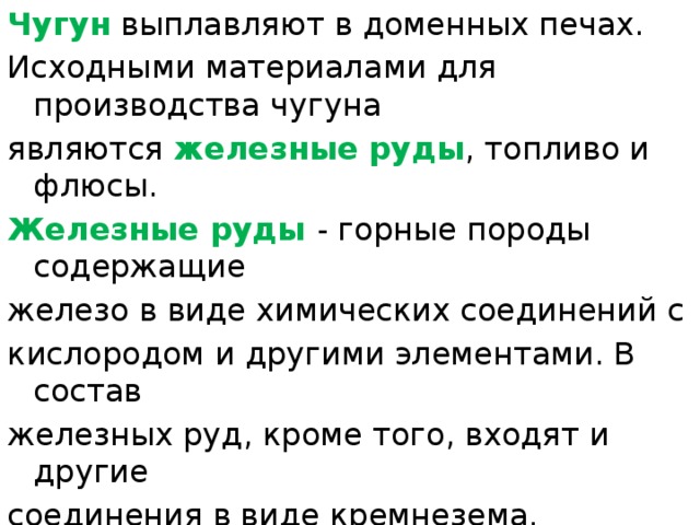 Чугун выплавляют в доменных печах. Исходными материалами для производства чугуна являются железные руды , топливо и флюсы. Железные руды - горные породы содержащие железо в виде химических соединений с кислородом и другими элементами. В состав железных руд, кроме того, входят и другие соединения в виде кремнезема, глинозема, известняка и т. п. (объединяемые общим понятием - 