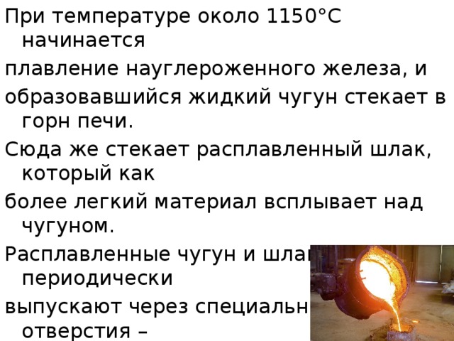 При температуре около 1150°С начинается плавление науглероженного железа, и образовавшийся жидкий чугун стекает в горн печи. Сюда же стекает расплавленный шлак, который как более легкий материал всплывает над чугуном. Расплавленные чугун и шлак периодически выпускают через специальные отверстия – чугунную и шлаковую летки, причем сначала выпускают шлак, а затем - чугун. 