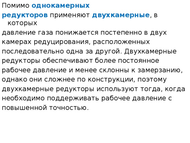 Помимо  однокамерных редукторов  применяют  двухкамерные , в которых давление газа понижается постепенно в двух камерах редуцирования, расположенных последовательно одна за другой. Двухкамерные редукторы обеспечивают более постоянное рабочее давление и менее склонны к замерзанию, однако они сложнее по конструкции, поэтому двухкамерные редукторы используют тогда, когда необходимо поддерживать рабочее давление с повышенной точностью. 