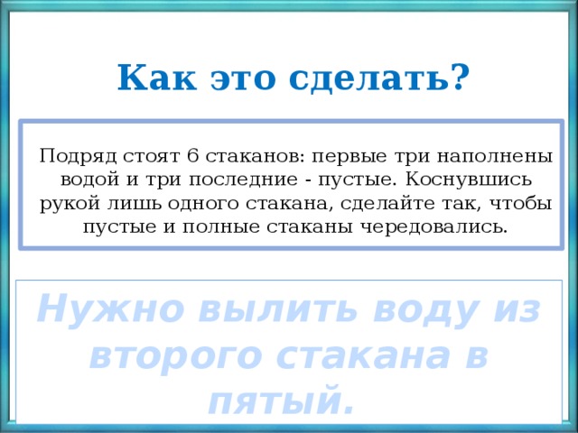 Как это сделать?  Подряд стоят 6 стаканов: первые три наполнены водой и три последние - пустые. Коснувшись рукой лишь одного стакана, сделайте так, чтобы пустые и полные стаканы чередовались. ? Нужно вылить воду из второго стакана в пятый. 