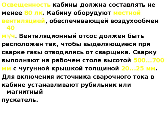 Освещенность кабины должна составлять не менее 80 лк . Кабину оборудуют местной вентиляцией , обеспечивающей воздухообмен 40 м 3 /ч . Вентиляционный отсос должен быть расположен так, чтобы выделяющиеся при сварке газы отводились от сварщика. Сварку выполняют на рабочем столе высотой 500...700 мм с чугунной крышкой толщиной 20...25 мм . Для включения источника сварочного тока в кабине устанавливают рубильник или магнитный пускатель. 