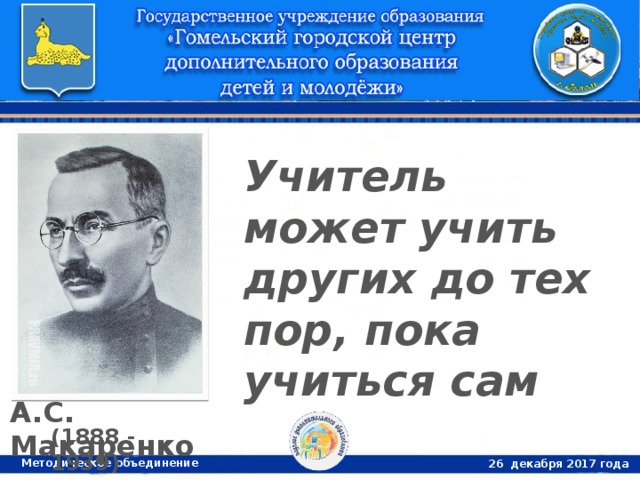 Учитель может учить других до тех пор, пока учиться сам А.С. Макаренко (1888 - 1939) Методическое объединение 26 декабря 2017 года 