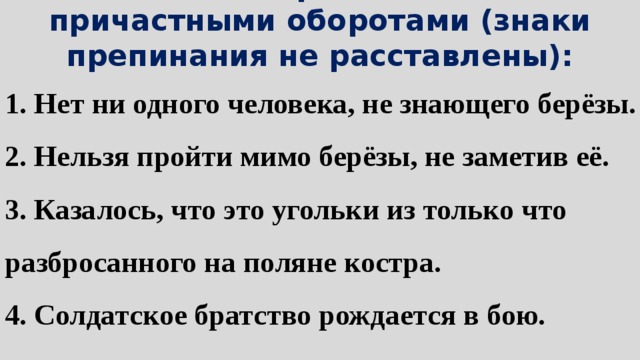 12. Найти предложения с причастными оборотами (знаки препинания не расставлены): 1. Нет ни одного человека, не знающего берёзы. 2. Нельзя пройти мимо берёзы, не заметив её. 3. Казалось, что это угольки из только что разбросанного на поляне костра. 4. Солдатское братство рождается в бою. 