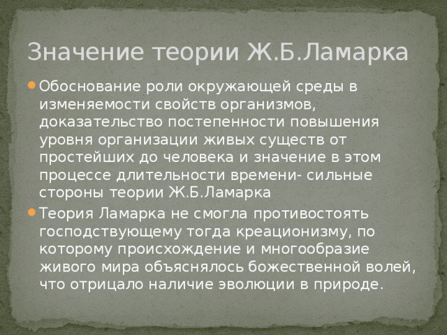 Значение теории Ж.Б.Ламарка Обоснование роли окружающей среды в изменяемости свойств организмов, доказательство постепенности повышения уровня организации живых существ от простейших до человека и значение в этом процессе длительности времени- сильные стороны теории Ж.Б.Ламарка Теория Ламарка не смогла противостоять господствующему тогда креационизму, по которому происхождение и многообразие живого мира объяснялось божественной волей, что отрицало наличие эволюции в природе. 