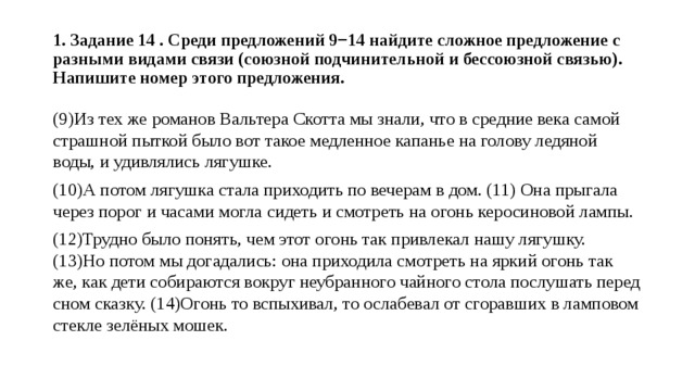  1. Задание 14 . Среди предложений 9−14 найдите сложное предложение с разными видами связи (союзной подчинительной и бессоюзной связью). Напишите номер этого предложения.   (9)Из тех же романов Вальтера Скотта мы знали, что в средние века самой страшной пыткой было вот такое медленное капанье на голову ледяной воды, и удивлялись лягушке. (10)А потом лягушка стала приходить по вечерам в дом. (11) Она прыгала через порог и часами могла сидеть и смотреть на огонь керосиновой лампы. (12)Трудно было понять, чем этот огонь так привлекал нашу лягушку. (13)Но потом мы догадались: она приходила смотреть на яркий огонь так же, как дети собираются вокруг неубранного чайного стола послушать перед сном сказку. (14)Огонь то вспыхивал, то ослабевал от сгоравших в ламповом стекле зелёных мошек. 