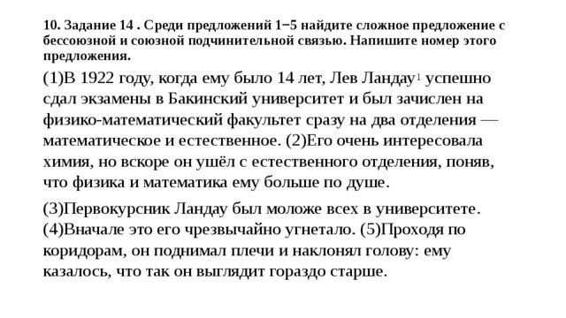 10. Задание 14 . Среди предложений 1−5 найдите сложное предложение с бессоюзной и союзной подчинительной связью. Напишите номер этого предложения.   (1)В 1922 году, когда ему было 14 лет, Лев Ландау 1  успешно сдал экзамены в Бакинский университет и был зачислен на физико-математический факультет сразу на два отделения — математическое и естественное. (2)Его очень интересовала химия, но вскоре он ушёл с естественного отделения, поняв, что физика и математика ему больше по душе. (3)Первокурсник Ландау был моложе всех в университете. (4)Вначале это его чрезвычайно угнетало. (5)Проходя по коридорам, он поднимал плечи и наклонял голову: ему казалось, что так он выглядит гораздо старше. 