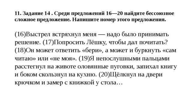  11. Задание 14 . Среди предложений 16—20 найдите бессоюзное сложное предложение. Напишите номер этого предложения.   (16)Выстрел встряхнул меня — надо было принимать решение. (17)Попросить Лёшку, чтобы дал почитать? (18)Он может ответить «бери», а может и буркнуть «сам читаю» или «не моя». (19)Я непослушными пальцами расстегнул на животе оловянные пуговки, запихал книгу и боком скользнул на кухню. (20)Щёлкнул на двери крючком и замер с книжкой у стола…   