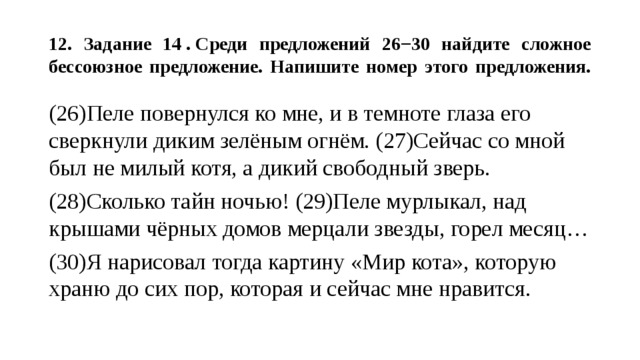  12. Задание 14 . Среди предложений 26−30 найдите сложное бессоюзное предложение. Напишите номер этого предложения.   (26)Пеле повернулся ко мне, и в темноте глаза его сверкнули диким зелёным огнём. (27)Сейчас со мной был не милый котя, а дикий свободный зверь. (28)Сколько тайн ночью! (29)Пеле мурлыкал, над крышами чёрных домов мерцали звезды, горел месяц… (30)Я нарисовал тогда картину «Мир кота», которую храню до сих пор, которая и сейчас мне нравится. 