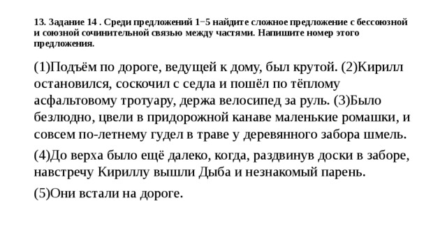 13. Задание 14 . Среди предложений 1−5 найдите сложное предложение с бессоюзной и союзной сочинительной связью между частями. Напишите номер этого предложения.   (1)Подъём по дороге, ведущей к дому, был крутой. (2)Кирилл остановился, соскочил с седла и пошёл по тёплому асфальтовому тротуару, держа велосипед за руль. (3)Было безлюдно, цвели в придорожной канаве маленькие ромашки, и совсем по-летнему гудел в траве у деревянного забора шмель. (4)До верха было ещё далеко, когда, раздвинув доски в заборе, навстречу Кириллу вышли Дыба и незнакомый парень. (5)Они встали на дороге. 