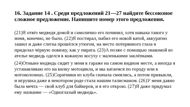  16. Задание 14 . Среди предложений 21—27 найдите бессоюзное сложное предложение. Напишите номер этого предложения.   (21)Я отвёз медведя домой и самолично его починил, хотя навыка такого у меня, конечно, не было. (22)Я постирал, набил его новой ватой, аккуратно зашил и даже слегка прошёлся утюгом, на место потерянного глаза я приделал чёрную повязку, как у пирата. (23)А позже с помощью знакомой из ателье медведь оделся в кожаную косуху с маленькими заклёпками. (24)Отныне медведь сидит у меня в гараже на самом видном месте, а иногда я устанавливаю его на вилку мотоцикла, и мы катаемся по городу или в мотоколоннах. (25)Соратники из клуба сначала смеялись, а потом привыкли, и игрушка даже в некотором роде стала нашим талисманом. (26)У меня давно была мечта — свой клуб для байкеров, и я его открою. (27)Я даже придумал ему название — «Одноглазый медведь». 