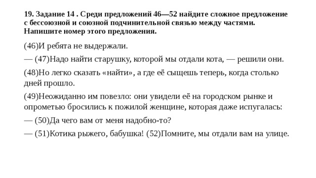 19. Задание 14 . Среди предложений 46—52 найдите сложное предложение с бессоюзной и союзной подчинительной связью между частями. Напишите номер этого предложения.   (46)И ребята не выдержали. — (47)Надо найти старушку, которой мы отдали кота, — решили они. (48)Но легко сказать «найти», а где её сыщешь теперь, когда столько дней прошло. (49)Неожиданно им повезло: они увидели её на городском рынке и опрометью бросились к пожилой женщине, которая даже испугалась: — (50)Да чего вам от меня надобно-то? — (51)Котика рыжего, бабушка! (52)Помните, мы отдали вам на улице. 