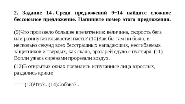  2. Задание 14 . Среди предложений 9−14 найдите сложное бессоюзное предложение. Напишите номер этого предложения.   (9)Что произвело большее впечатление: величина, скорость бега или разинутая клыкастая пасть? (10)Как бы там ни было, в несколько секунд всех бесстрашных нападающих, несгибаемых защитников и твёрдых, как скала, вратарей сдуло с пустыря. (11) Вопли ужаса сиренами прорезали воздух. (12)В открытых окнах появились испуганные лица взрослых, раздались крики: — (13)Что?.. (14)Собака?.. 