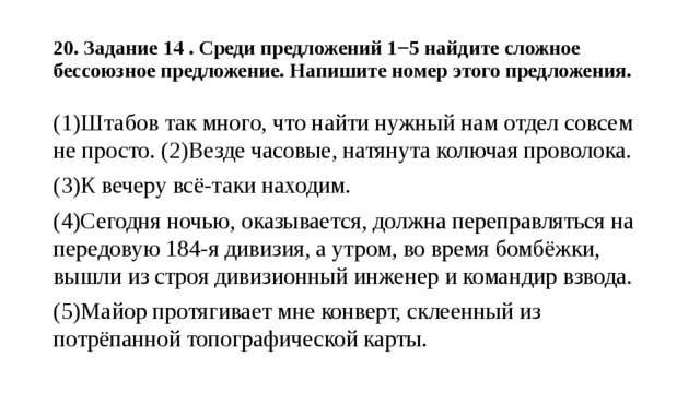  20. Задание 14 . Среди предложений 1−5 найдите сложное бессоюзное предложение. Напишите номер этого предложения.   (1)Штабов так много, что найти нужный нам отдел совсем не просто. (2)Везде часовые, натянута колючая проволока. (3)К вечеру всё-таки находим. (4)Сегодня ночью, оказывается, должна переправляться на передовую 184-я дивизия, а утром, во время бомбёжки, вышли из строя дивизионный инженер и командир взвода. (5)Майор протягивает мне конверт, склеенный из потрёпанной топографической карты. 