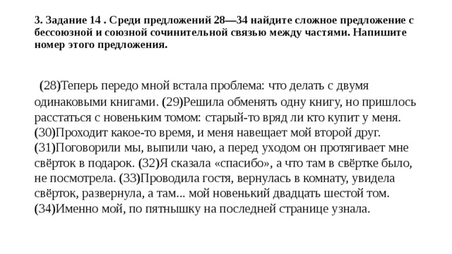 3. Задание 14 . Среди предложений 28—34 найдите сложное предложение с бессоюзной и союзной сочинительной связью между частями. Напишите номер этого предложения.     (28)Теперь передо мной встала проблема: что делать с двумя одинаковыми книгами. (29)Решила обменять одну книгу, но пришлось расстаться с новеньким томом: старый-то вряд ли кто купит у меня. (30)Проходит какое-то время, и меня навещает мой второй друг. (31)Поговорили мы, выпили чаю, а перед уходом он протягивает мне свёрток в подарок. (32)Я сказала «спасибо», а что там в свёртке было, не посмотрела. (33)Проводила гостя, вернулась в комнату, увидела свёрток, развернула, а там... мой новенький двадцать шестой том. (34)Именно мой, по пятнышку на последней странице узнала. 