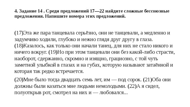 4. Задание 14 . Среди предложений 17—22 найдите сложные бессоюзные предложения. Напишите номера этих предложений.   (17)Эта же пара танцевала серьёзно, они не танцевали, а медленно и задумчиво ходили, глубоко и нежно глядя друг другу в глаза. (18)Казалось, как только они начали танец, для них не стало никого и ничего вокруг. (19)Но при этом танцевали они без какой-либо страсти, наоборот, сдержанно, скромно и изящно, грациозно, с той чуть заметной улыбкой в глазах и на губах, которую называют затаённой и которая так редко встречается. (20)Мне было тогда двадцать семь лет, им — под сорок. (21)Оба они должны были казаться мне людьми немолодыми. (22)А я сидел, полуоткрыв рот, смотрел на них и — любовался... 