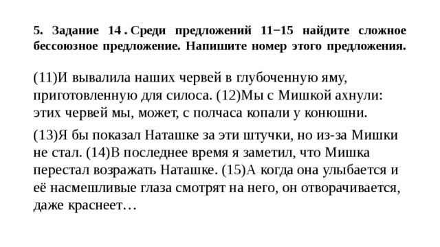  5. Задание 14 . Среди предложений 11−15 найдите сложное бессоюзное предложение. Напишите номер этого предложения.   (11)И вывалила наших червей в глубоченную яму, приготовленную для силоса. (12)Мы с Мишкой ахнули: этих червей мы, может, с полчаса копали у конюшни. (13)Я бы показал Наташке за эти штучки, но из-за Мишки не стал. (14)В последнее время я заметил, что Мишка перестал возражать Наташке. (15)А когда она улыбается и её насмешливые глаза смотрят на него, он отворачивается, даже краснеет… 