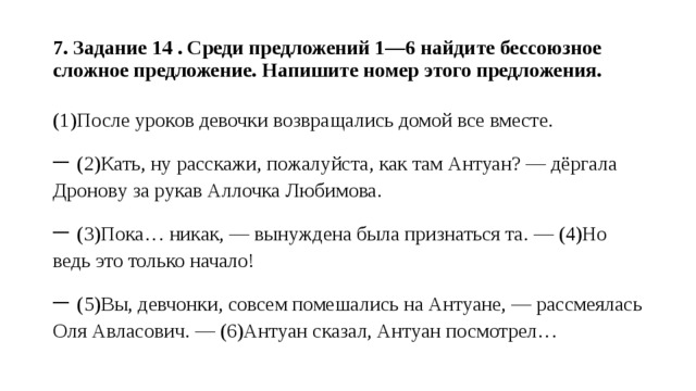  7. Задание 14 . Среди предложений 1—6 найдите бессоюзное сложное предложение. Напишите номер этого предложения.   (1)После уроков девочки возвращались домой все вместе. – (2)Кать, ну расскажи, пожалуйста, как там Антуан? — дёргала Дронову за рукав Аллочка Любимова. – (3)Пока… никак, — вынуждена была признаться та. — (4)Но ведь это только начало! – (5)Вы, девчонки, совсем помешались на Антуане, — рассмеялась Оля Авласович. — (6)Антуан сказал, Антуан посмотрел… 