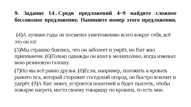  9. Задание 14 . Среди предложений 4−9 найдите сложное бессоюзное предложение. Напишите номер этого предложения.     (4)А лучшие годы он посвятил уничтожению всего вокруг себя, всё это он ел! (5)Мы страшно боялись, что он заболеет и умрёт, но Кит жил припеваючи. (6)Только однажды он впал в меланхолию, когда изжевал мою резиновую галошу. (7)Но мы всё равно друзья. (8)Если, например, положить в кровать рыжего пса, который сторожит соседский огород, он быстро вскочит и удерёт. (9)А Кит ляжет, устроится поуютней и будет пыхтеть, чтобы пожарче нагреть место своему товарищу по кровати, то есть мне. 