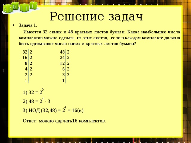 Решение задач Задача 1.  Имеется 32 синих и 48 красных листов бумаги. Какое наибольшее число комплектов можно сделать из этих листов, если в каждом комплекте должно быть одинаковое число синих и красных листов бумаги?  32 2  48 2  16 2  24 2  12 2  8 2  4 2  6 2  2 2  3 3  1  1 5 1) 32 = 2 4 2) 48 = 2 ∙ 3 4 3) НОД (32;48) = 2 = 16(к) Ответ: можно сделать16 комплектов. 