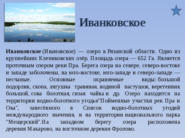  Иванковское Иванковское (Ивановское) — озеро в Рязанской области. Одно из крупнейших Клепиковских озёр. Площадь озера — 652 Га. Является проточным озером реки Пра. Берега озера на севере, северо-востоке и западе заболочены, на юго-востоке, юго-западе и северо-западе — песчаные. Основные охраняемые виды: большой подорлик, скопа, лягушка травяная, водяной пастушок, веретенник большой, сова болотная, сизая чайка и др. Озеро находится на территории водно-болотного угодья