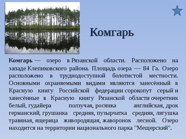  Комгарь Комгарь — озеро в Рязанской области. Расположено на западе Клепиковского района. Площадь озера — 84 Га. Озеро расположено в труднодоступной болотистой местности. Основными охраняемыми видами являются занесённый в Красную книгу Российской федерации сорокопут серый и занесённые в Красную книгу Рязанской области очеретник белый, гудайера ползучая, росянка английская, дрок германский, грушанка средняя, пузырчатка средняя, лягушка травяная, ящерица живородящая, жаворонок лесной. Озеро находится на территории национального парка 