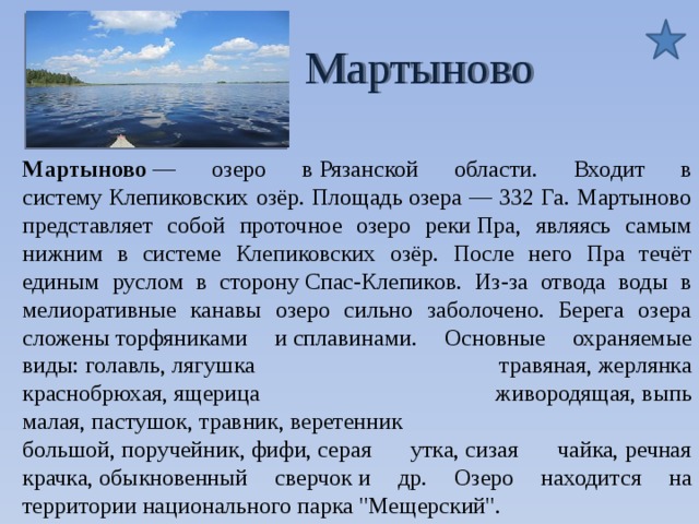  Мартыново Мартыново — озеро в Рязанской области. Входит в систему Клепиковских озёр. Площадь озера — 332 Га. Мартыново представляет собой проточное озеро реки Пра, являясь самым нижним в системе Клепиковских озёр. После него Пра течёт единым руслом в сторону Спас-Клепиков. Из-за отвода воды в мелиоративные канавы озеро сильно заболочено. Берега озера сложены торфяниками и сплавинами. Основные охраняемые виды: голавль, лягушка травяная, жерлянка краснобрюхая, ящерица живородящая, выпь малая, пастушок, травник, веретенник большой, поручейник, фифи, серая утка, сизая чайка, речная крачка, обыкновенный сверчок и др. Озеро находится на территории национального парка 