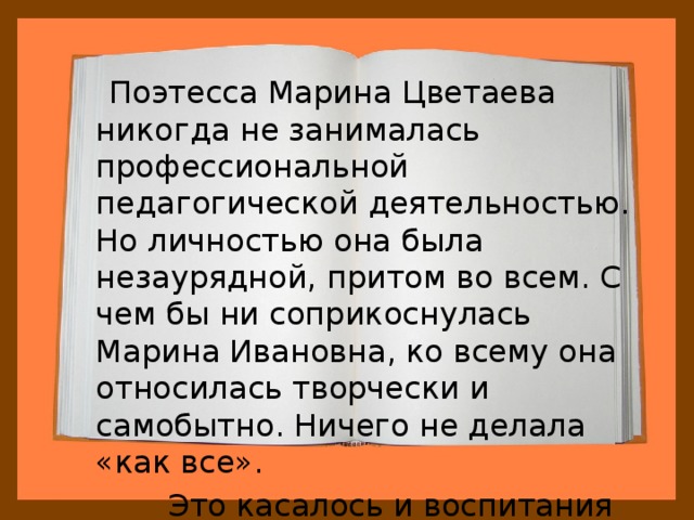  Поэтесса Марина Цветаева никогда не занималась профессиональной педагогической деятельностью. Но личностью она была незаурядной, притом во всем. С чем бы ни соприкоснулась Марина Ивановна, ко всему она относилась творчески и самобытно. Ничего не делала «как все».  Это касалось и воспитания детей. 