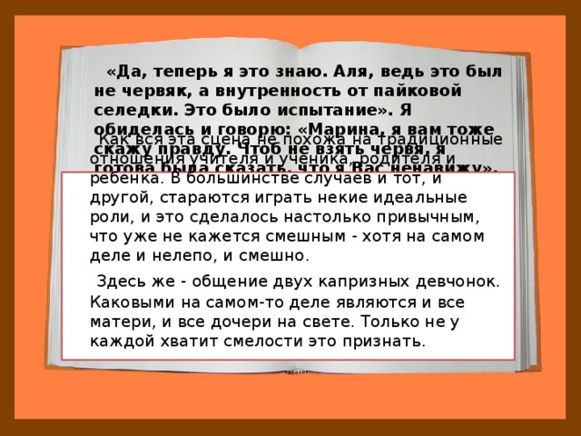  «Да, теперь я это знаю. Аля, ведь это был не червяк, а внутренность от пайковой селедки. Это было испытание». Я обиделась и говорю: «Марина, я вам тоже скажу правду. Чтоб не взять червя, я готова была сказать, что я Вас ненавижу».  Как вся эта сцена не похожа на традиционные отношения учителя и ученика, родителя и ребенка. В большинстве случаев и тот, и другой, стараются играть некие идеальные роли, и это сделалось настолько привычным, что уже не кажется смешным - хотя на самом деле и нелепо, и смешно.  Здесь же - общение двух капризных девчонок. Каковыми на самом-то деле являются и все матери, и все дочери на свете. Только не у каждой хватит смелости это признать. 