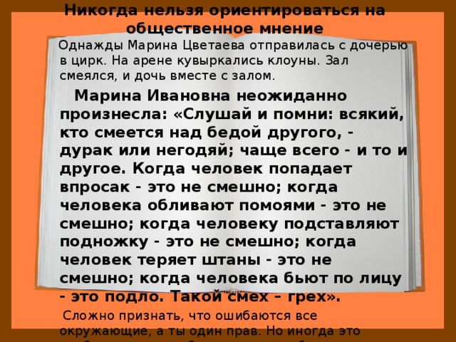 Никогда нельзя ориентироваться на общественное мнение  Однажды Марина Цветаева отправилась с дочерью в цирк. На арене кувыркались клоуны. Зал смеялся, и дочь вместе с залом.  Марина Ивановна неожиданно произнесла: «Слушай и помни: всякий, кто смеется над бедой другого, - дурак или негодяй; чаще всего - и то и другое. Когда человек попадает впросак - это не смешно; когда человека обливают помоями - это не смешно; когда человеку подставляют подножку - это не смешно; когда человек теряет штаны - это не смешно; когда человека бьют по лицу - это подло. Такой смех – грех».  Сложно признать, что ошибаются все окружающие, а ты один прав. Но иногда это необходимо - хотя бы для того, чтобы сохранить человеческое достоинство. И Ариадна это поняла. 