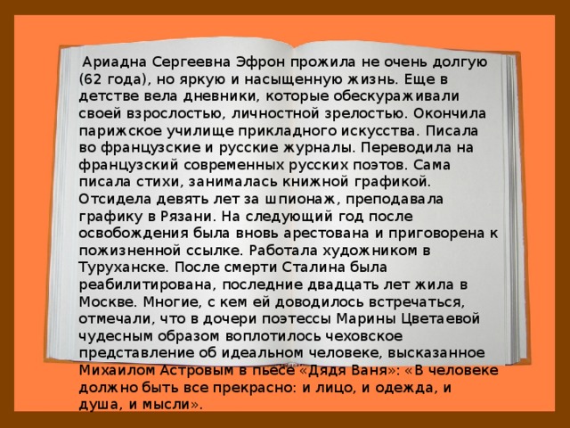  Ариадна Сергеевна Эфрон прожила не очень долгую (62 года), но яркую и насыщенную жизнь. Еще в детстве вела дневники, которые обескураживали своей взрослостью, личностной зрелостью. Окончила парижское училище прикладного искусства. Писала во французские и русские журналы. Переводила на французский современных русских поэтов. Сама писала стихи, занималась книжной графикой. Отсидела девять лет за шпионаж, преподавала графику в Рязани. На следующий год после освобождения была вновь арестована и приговорена к пожизненной ссылке. Работала художником в Туруханске. После смерти Сталина была реабилитирована, последние двадцать лет жила в Москве. Многие, с кем ей доводилось встречаться, отмечали, что в дочери поэтессы Марины Цветаевой чудесным образом воплотилось чеховское представление об идеальном человеке, высказанное Михаилом Астровым в пьесе «Дядя Ваня»: «В человеке должно быть все прекрасно: и лицо, и одежда, и душа, и мысли». 