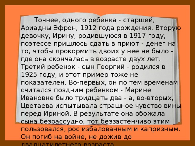  Точнее, одного ребенка - старшей, Ариадны Эфрон, 1912 года рождения. Вторую девочку, Ирину, родившуюся в 1917 году, поэтессе пришлось сдать в приют - денег на то, чтобы прокормить двоих у нее не было - где она скончалась в возрасте двух лет. Третий ребенок - сын Георгий - родился в 1925 году, и этот пример тоже не показателен. Во-первых, он по тем временам считался поздним ребенком - Марине Ивановне было тридцать два - а, во-вторых, Цветаева испытывала страшное чувство вины перед Ириной. В результате она обожала сына безрассудно, тот беззастенчиво этим пользовался, рос избалованным и капризным. Он погиб на войне, не дожив до двадцатилетнего возраста. 