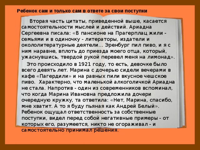 Ребенок сам и только сам в ответе за свои поступки  Вторая часть цитаты, приведенной выше, касается самостоятельности мыслей и действий. Ариадна Сергеевна писала: «В пансионе на Прагерплац жили - семьями и в одиночку - литераторы, издатели и окололитературные деятели… Эренбург пил пиво, и я с ним наравне, вплоть до приезда моего отца, который, ужаснувшись, твердой рукой перевел меня на лимонад».  Это происходило в 1921 году, то есть, девочке было всего девять лет. Марина с дочерью сидели вечерами в кафе «Пагердили» и на равных пили вкусное чешское пиво.  Характерно, что маленькой алкоголичкой Ариадна не стала. Напротив - один из современников вспоминал, что когда Марина Ивановна предложила дочери очередную кружку, та ответила: «Нет, Марина, спасибо, мне хватит. А то я буду пьяная как Андрей Белый». Ребенок ощущал ответственность за собственные поступки, видел перед собой негативные примеры - от которых его, разумеется, никто не огораживал - и самостоятельно принимал решения. 