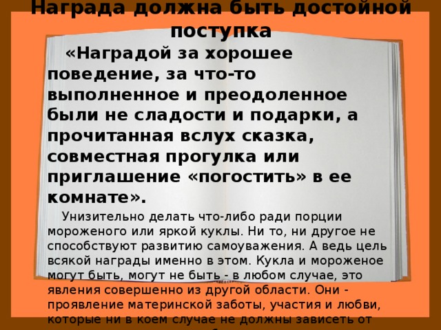 Награда должна быть достойной поступка  «Наградой за хорошее поведение, за что-то выполненное и преодоленное были не сладости и подарки, а прочитанная вслух сказка, совместная прогулка или приглашение «погостить» в ее комнате».   Унизительно делать что-либо ради порции мороженого или яркой куклы. Ни то, ни другое не способствуют развитию самоуважения. А ведь цель всякой награды именно в этом. Кукла и мороженое могут быть, могут не быть - в любом случае, это явления совершенно из другой области. Они - проявление материнской заботы, участия и любви, которые ни в коем случае не должны зависеть от успехов или промахов ребенка. 