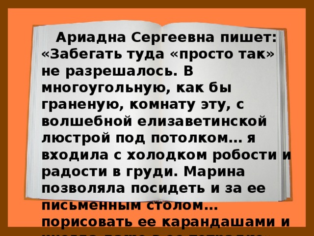  Ариадна Сергеевна пишет: «Забегать туда «просто так» не разрешалось. В многоугольную, как бы граненую, комнату эту, с волшебной елизаветинской люстрой под потолком… я входила с холодком робости и радости в груди. Марина позволяла посидеть и за ее письменным столом… порисовать ее карандашами и иногда даже в ее тетрадке». 