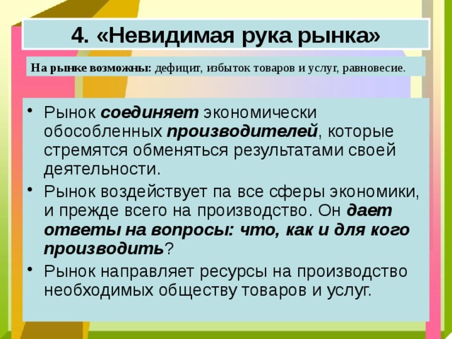 4. «Невидимая рука рынка» На рынке возможны: дефицит, избыток товаров и услуг, равновесие.  Рынок соединяет экономически обособленных производителей , которые стремятся обменяться результатами своей деятельности.  Рынок воздействует па все сферы экономики, и прежде всего на производство. Он дает ответы на вопросы: что, как и для кого производить ?  Рынок направляет ресурсы на производство необходимых обществу товаров и услуг.   