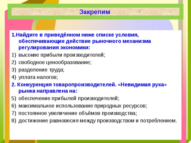 Закрепим 1.Найдите в приведённом ниже списке условия, обеспечивающие действие рыночного механизма регулирования экономики: высокие прибыли производителей; свободное ценообразование; разделение труда; уплата налогов; 2. Конкуренция товаропроизводителей. «Невидимая рука» рынка направлена на: обеспечение прибылей производителей; максимальное использование природных ресурсов; постоянное увеличение объёмов производства; достижение равновесия между производством и потреблением. 