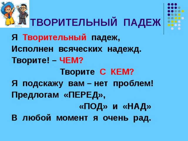  ТВОРИТЕЛЬНЫЙ ПАДЕЖ Я Творительный  падеж, Исполнен всяческих надежд. Творите! – ЧЕМ?  Творите С КЕМ? Я подскажу вам – нет проблем! Предлогам «ПЕРЕД»,  «ПОД» и «НАД» В любой момент я очень рад. 