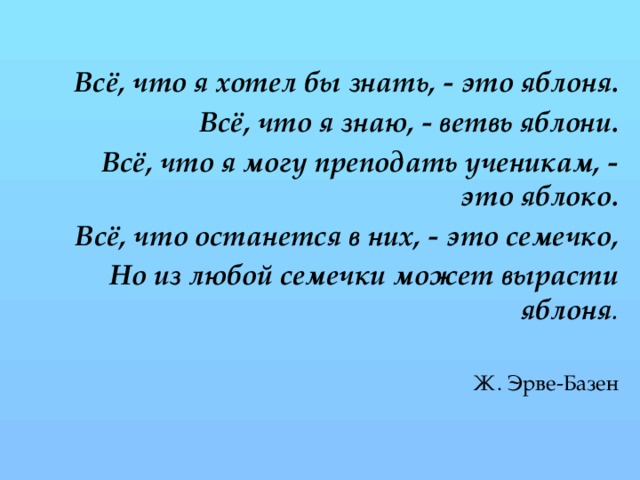   Всё, что я хотел бы знать, - это яблоня. Всё, что я знаю, - ветвь яблони. Всё, что я могу преподать ученикам, - это яблоко. Всё, что останется в них, - это семечко, Но из любой семечки может вырасти яблоня . Ж. Эрве-Базен
