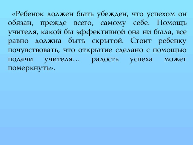 «Ребенок должен быть убежден, что успехом он обязан, прежде всего, самому себе. Помощь учителя, какой бы эффективной она ни была, все равно должна быть скрытой. Стоит ребенку почувствовать, что открытие сделано с помощью подачи учителя… радость успеха может померкнуть».