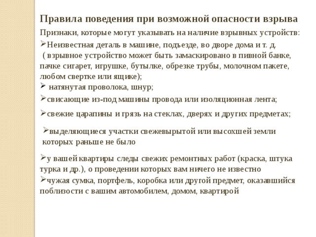 Правила поведения при возможной опасности взрыва Признаки, которые могут указывать на наличие взрывных устройств: Неизвестная деталь в машине, подъезде, во дворе дома и т. д.  ( взрывное устройство может быть замаскировано в пивной банке, пачке сигарет, игрушке, бутылке, обрезке трубы, молочном пакете, любом свертке или ящике);  натянутая проволока, шнур; свисающие из-под машины провода или изоляционная лента; свежие царапины и грязь на стеклах, дверях и других предметах; выделяющиеся участки свежевырытой или высохшей земли которых раньше не было у вашей квартиры следы свежих ремонтных работ (краска, штука­  турка и др.), о проведении которых вам ничего не известно чужая сумка, портфель, коробка или другой предмет, оказавшийся поблизости с вашим автомобилем, домом, квартирой 